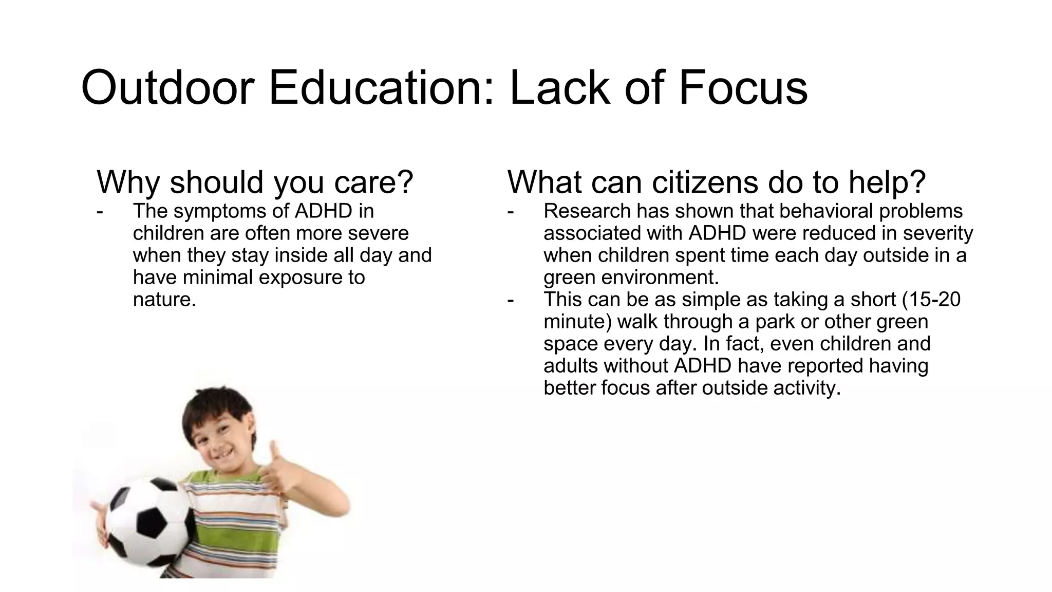 Outdoor Education: Lack of Focus
Why should you care?
The symptoms of ADHD in children are
often more severe when they stay inside all
day and have minimal exposure to nature.
What can you do to have an impact?
Go Outside: Research has shown that behavioral problems
associated with ADHD were reduced in severity when
children spent time each day outside in a green
environment.
Take a Walk: This can be as simple as taking a short (15-20
minute) walk through a park or other green space every
day. In fact, even children and adults without ADHD have
reported having better focus after outside activity.
 