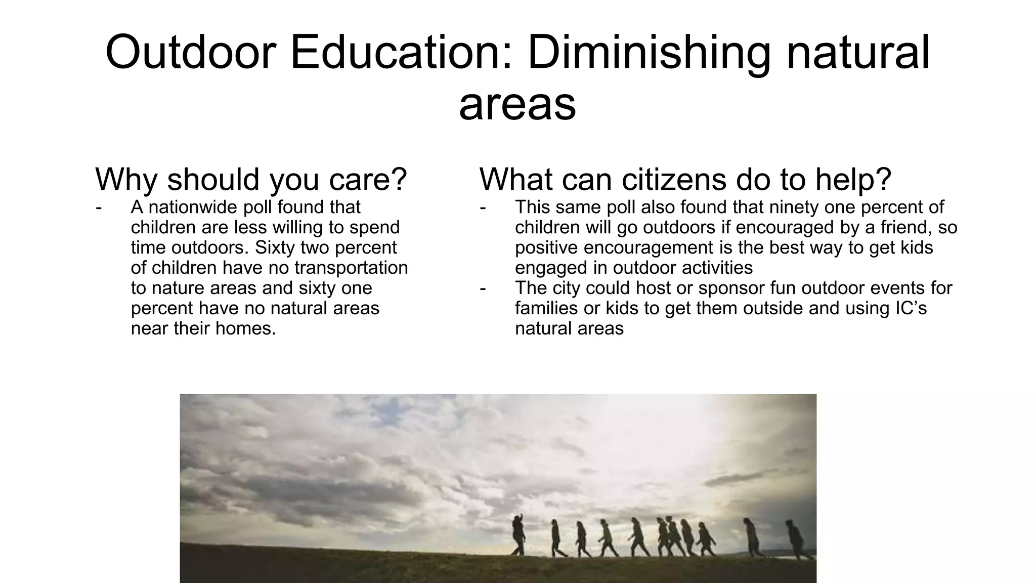 Outdoor Education: Diminishing Natural Areas
Why should you care?
A nationwide poll found that children
are less willing to spend time outdoors.
Sixty two percent of children have no
transportation to nature areas and
sixty one percent have no natural areas
near their homes.
How can you make an impact?
Engage Friends: This same poll also found that ninety one percent
of children will go outdoors if encouraged by a friend, so positive
encouragement is the best way to get kids engaged in outdoor
activities
Outdoor Events: The city could host or sponsor fun outdoor events
for families or kids to get them outside and using IC’s natural areas
 