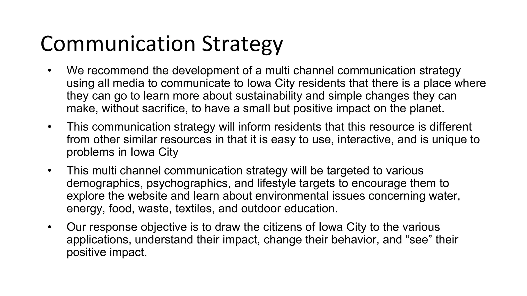 Communication Strategy
o We recommend the development of a multi channel communication strategy
using all media to communicate to Iowa City residents that there is a place where
they can go to learn more about sustainability and simple changes they can make,
without sacrifice, to have a small but positive impact on the planet.
o This communication strategy will inform residents of this resource that is different
from other similar resources in that it is easy to use, interactive, and is unique to
problems in Iowa City
o This multi channel communication strategy will be targeted to various
demographics, psychographics, and lifestyle targets to encourage them to explore
the website and learn about environmental issues concerning water, energy, food,
waste, textiles, and outdoor education.
o Our response objective is to draw the citizens of Iowa City to the various
applications, understand their impact, change the way they live, and “see” their
positive impact.
 