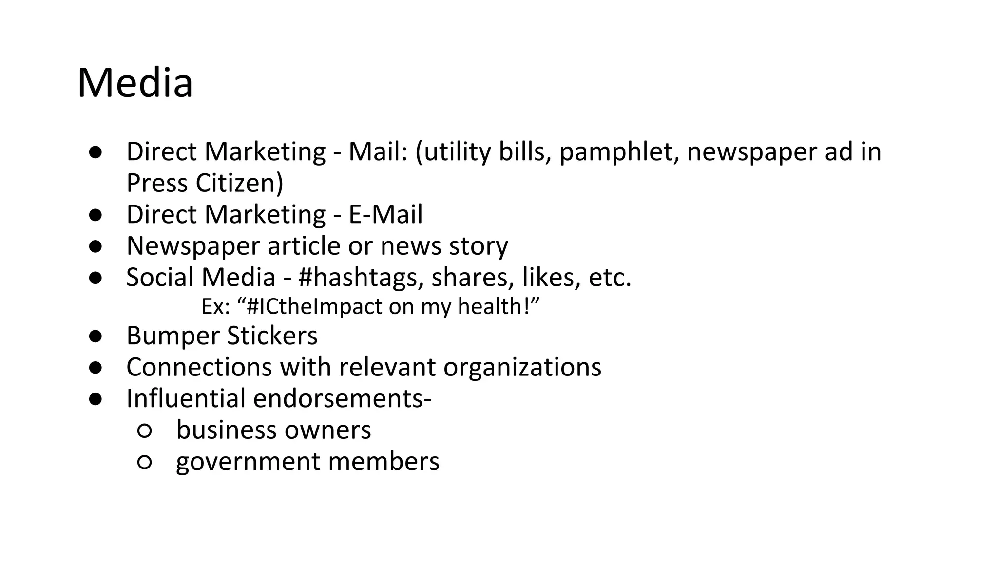 Media
o Direct Marketing
o Mail: (utility bills, pamphlet, newspaper ad in Press Citizen)
o E-Mail
o Newspaper article or news story
o Social Media - #hashtags, shares, likes, etc.
o Ex: “#ICtheImpact on my health!”
o Connections with relevant organizations
o Influential endorsements
o Business owners
o Government members
 