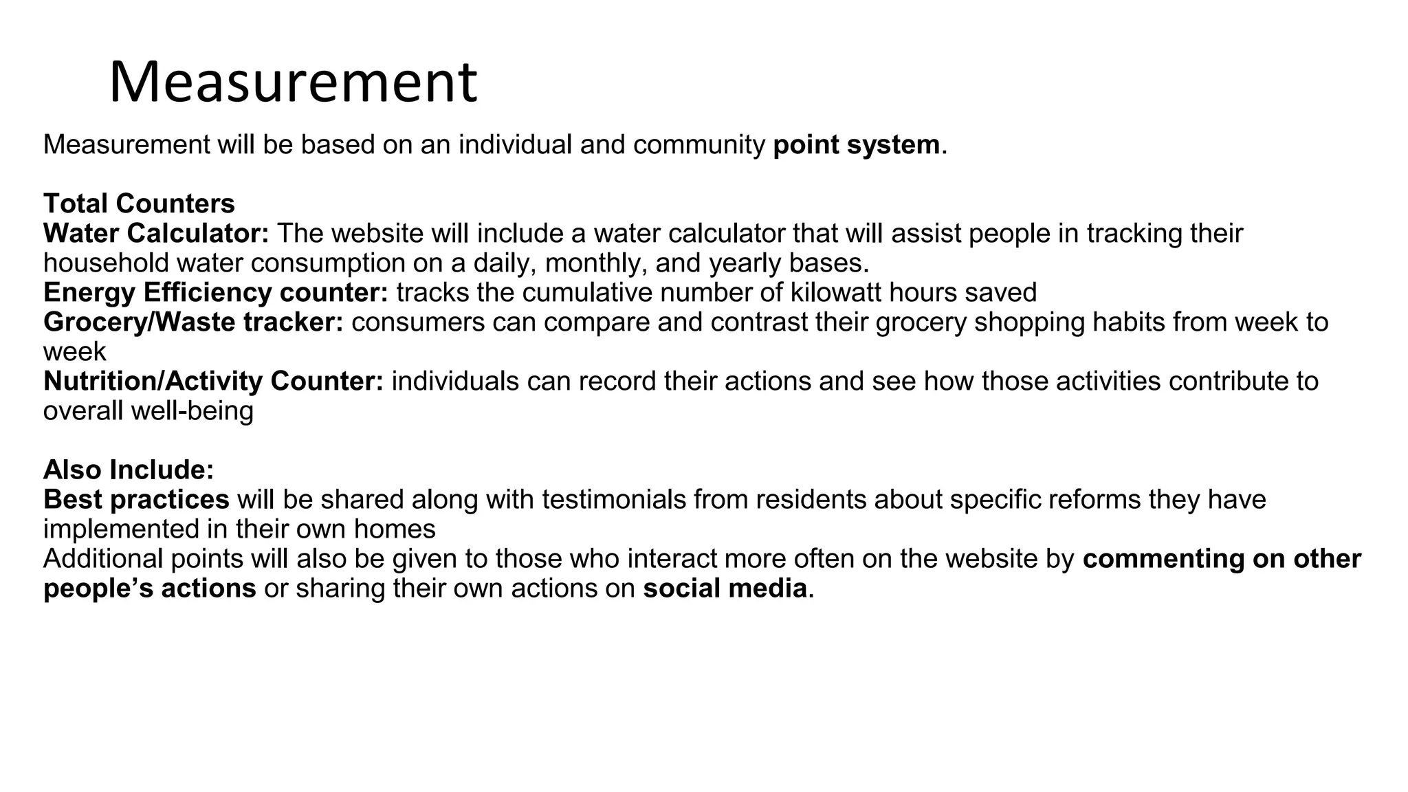 Recommendations
1. Send out bi-monthly e-mails to citizens containing…
a.Updates on the website and Iowa City progress
b.Featured citizens that have logged a lot of actions
2. Incorporate these actions into Iowa City events.
a.For example: don’t offer bottled water at an event and instead say, “log your use of a
reusable water bottle to show your support for a more sustainable Iowa City”
3. Host special events when certain city milestone events are reached
a.For example: such as 500 people actions logged on the website)
4. How do you want to live?- Your impact on others is always powerful, no matter how many people
you affect. Often we think we are too small or are incapable of helping to inspire others or change
the world. No matter how big or small one’s actions are they still can change the world and affect
others. A simple act of talking about an issue such as sustainability to someone can impact another
in a way that affects 1000 more. Don’t underestimate and play down your own individual power.
 