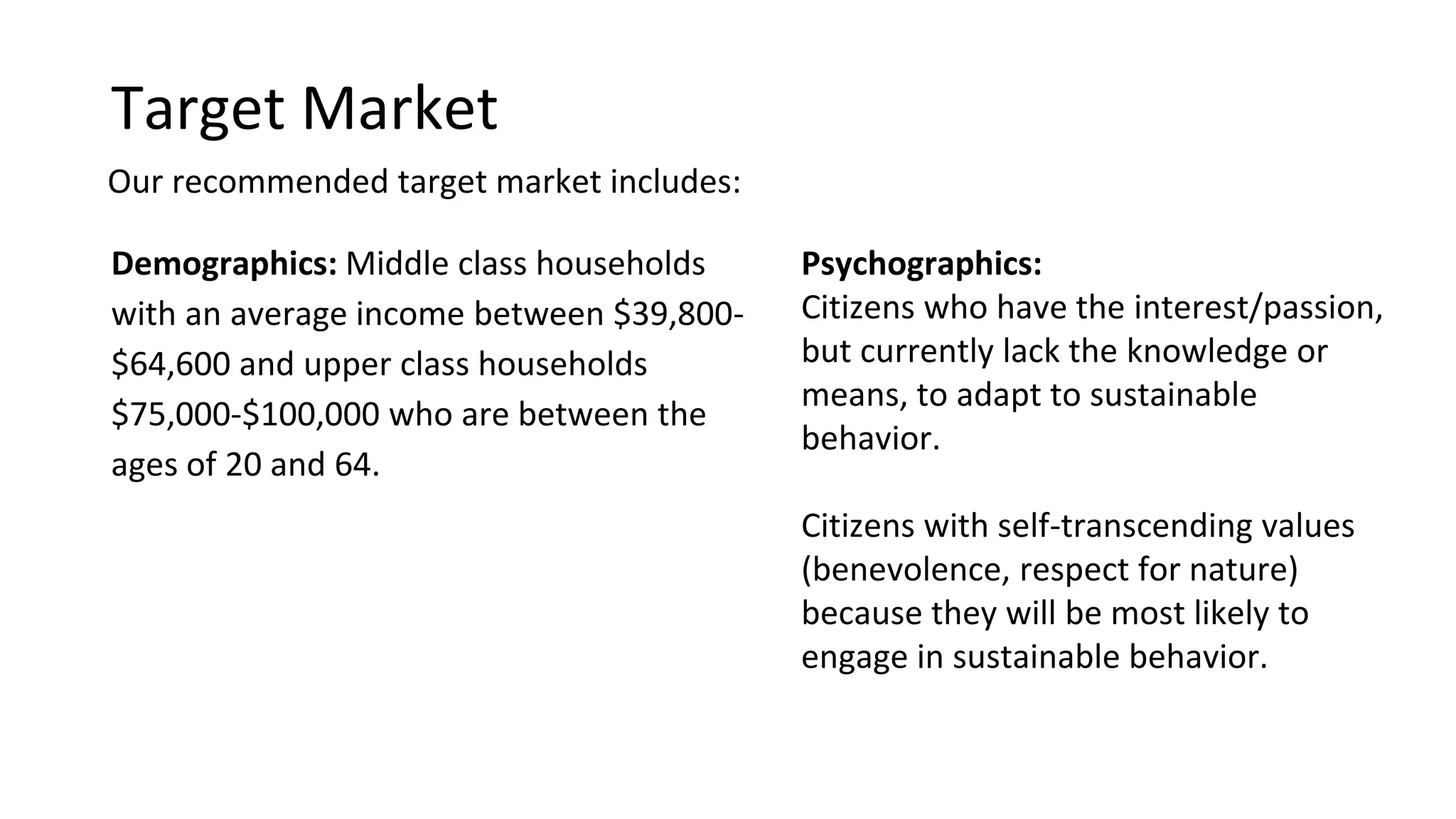 Target Market
Demographics
Middle class households with an
average income between $39,800-
$64,600 and upper class households
$75,000-$100,000 who are between
the ages of 20 and 64.
This age group represents 68.12%
of IC’s population
http://www.icgov.org/site/CMSv2/file/solidWaste/IC_Sustain_Assessme
nt1.pdf
Psychographics
Citizens who have the
interest/passion, but currently lack
the knowledge or means, to adapt
to sustainable behavior.
Citizens with self-transcending
values (benevolence, respect for
nature) because they will be most
likely to engage in sustainable
behavior.
Our recommended target market includes:
 
