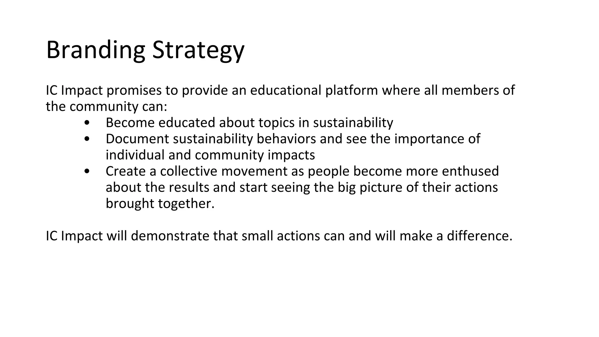 Branding Strategy
IC Impact promises to provide an educational platform where all
members of the community can:
o See and learn more about topics in sustainability
o Document sustainability behaviors and see the importance of
individual and community impacts
o Create a collective movement as people become more
enthused about the results and start seeing the big picture of
their actions brought together.
IC Impact will demonstrate that
small actions can and will make a difference.
 
