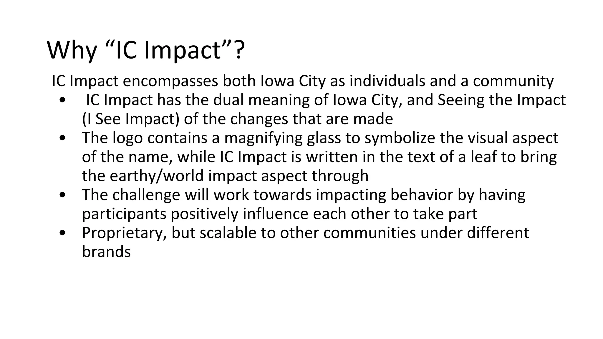 Why “IC Impact”?
o IC Impact has the double entendre of including Iowa City and Seeing the
Impact (I See Impact) of individuals and the community as a whole
o The logo contains a magnifying glass to symbolize the visual aspect of
the name, while IC Impact is written in the text of a leaf to bring the
earthy/world impact aspect through
o The challenge will work towards impacting behavior by having
participants positively influence each other to take part
o Proprietary, but scalable to other communities under different brand
 