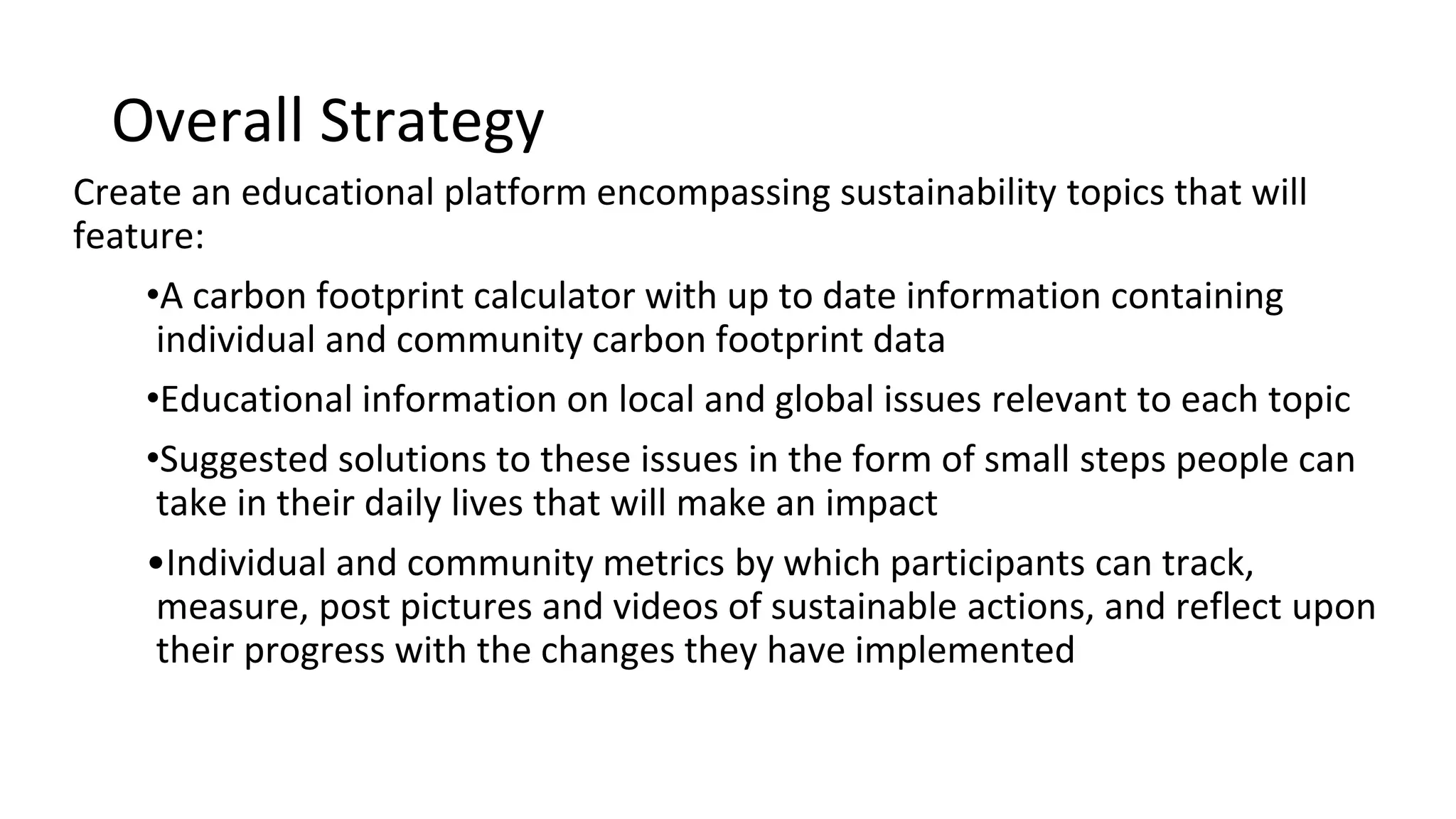 Overall Strategy
Create an informational platform encompassing sustainability topics featuring:
o A carbon footprint calculator with up to date information containing
individual and community carbon footprint impact
o Information on local and global issues relevant to each topic
o Suggested solutions to these issues in the form of small steps people
can take in their daily lives that will make an impact
o Individual and community metrics by which participants can track,
measure, post pictures and videos of sustainable actions, share ideas,
and reflect upon their progress with the impact they have made
 