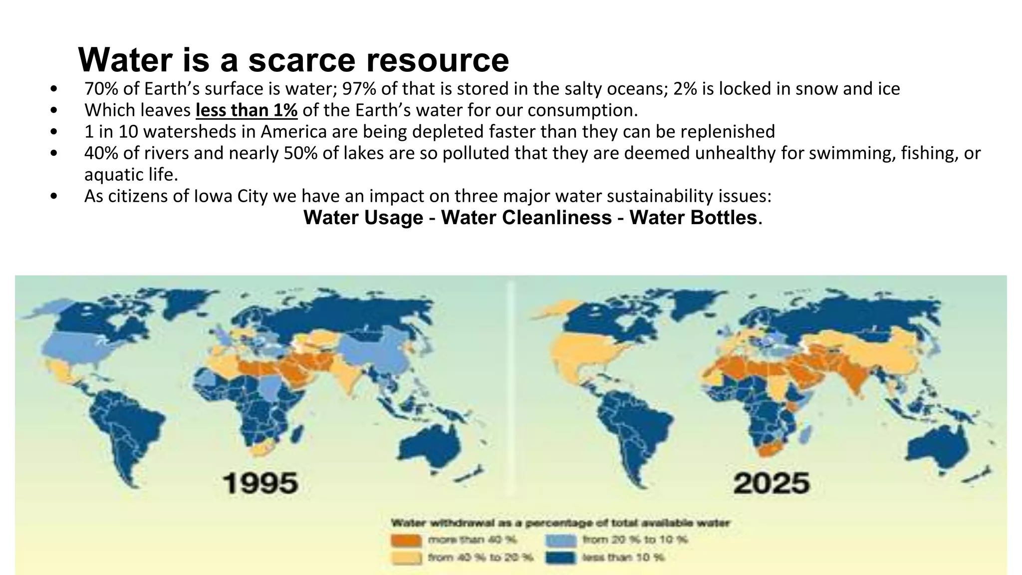 Water is a scarce resource
o 70% of Earth’s surface is water; 97% of that is stored in the salty oceans; 2% is locked in snow and ice
o Which leaves less than 1% of the Earth’s water for our consumption.
o 1 in 10 watersheds in America are being depleted faster than they can be replenished
o 40% of rivers and nearly 50% of lakes are so polluted that they are deemed unhealthy for swimming,
fishing, or aquatic life.
o As citizens of Iowa City we have an impact on three major water sustainability issues:
Water Usage - Water Cleanliness - Water Bottles.
 