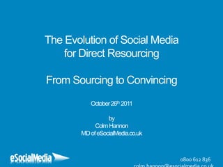 The Evolution of Social Media
    for Direct Resourcing

From Sourcing to Convincing
          October 26th 2011

                 by
            Colm Hannon
       MD of eSocialMedia.co.uk



                                  0800 612 836
 