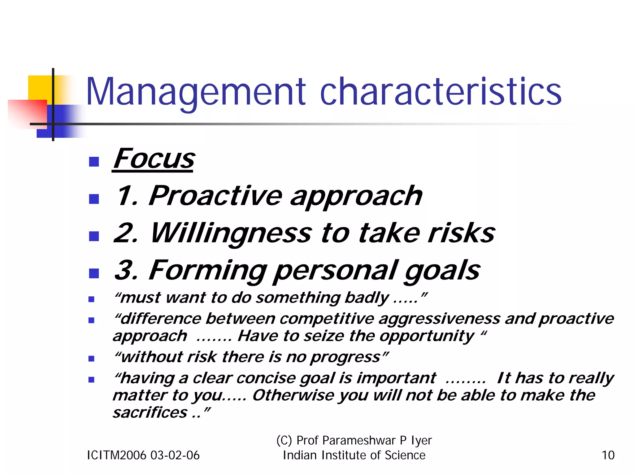 Management characteristics
    Focus
    1. Proactive approach
    2. Willingness to take risks
    3. Forming personal goals
    “must want to do something badly …..”
    “difference between competitive aggressiveness and proactive
    approach ……. Have to seize the opportunity “
    “without risk there is no progress”
    “having a clear concise goal is important …….. It has to really
    matter to you….. Otherwise you will not be able to make the
    sacrifices ..”
                        (C) Prof Parameshwar P Iyer
ICITM2006 03-02-06       Indian Institute of Science             10
 