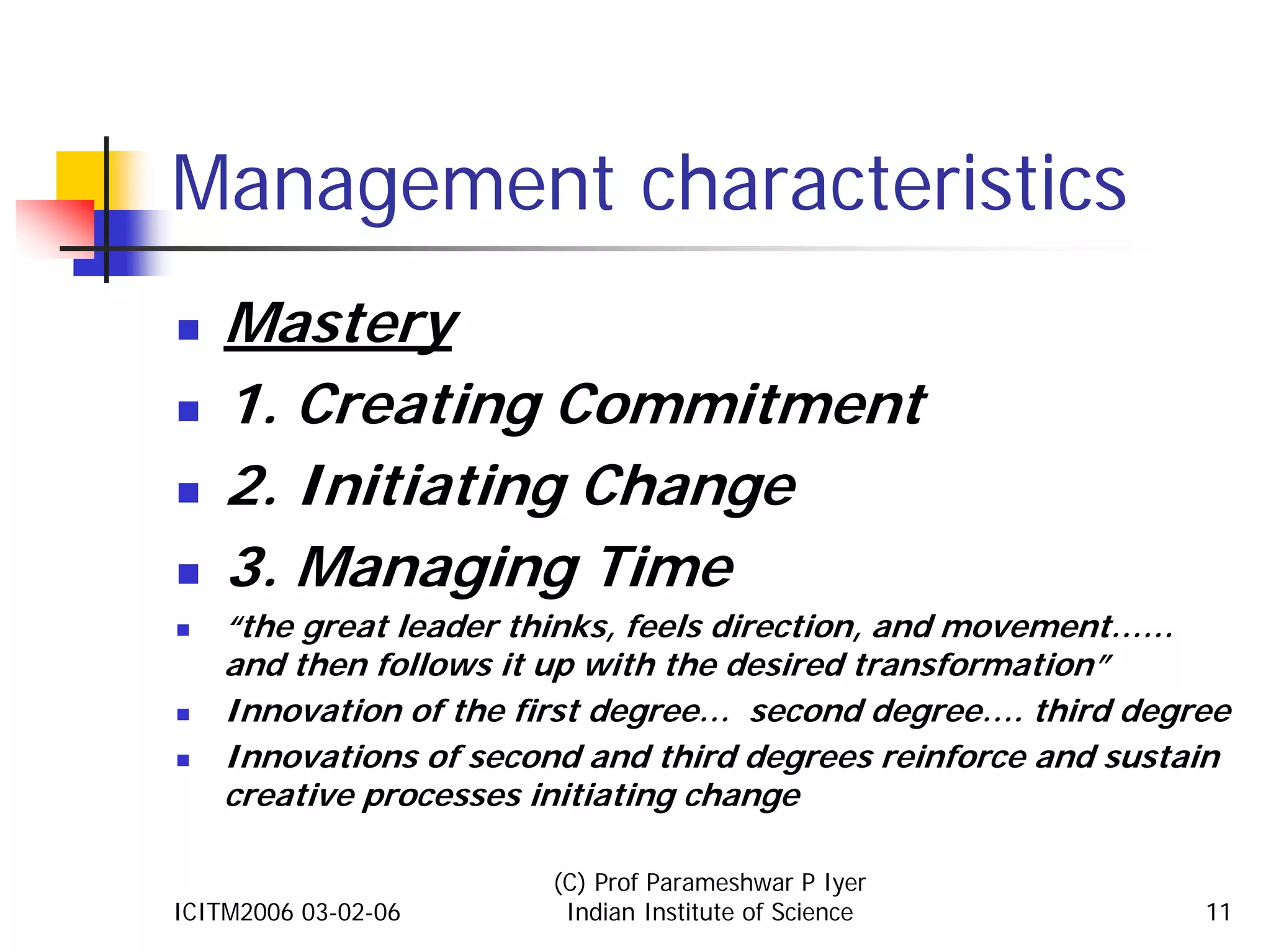 Management characteristics
    Mastery
    1. Creating Commitment
    2. Initiating Change
    3. Managing Time
    “the great leader thinks, feels direction, and movement……
    and then follows it up with the desired transformation”
    Innovation of the first degree… second degree…. third degree
    Innovations of second and third degrees reinforce and sustain
    creative processes initiating change

                       (C) Prof Parameshwar P Iyer
ICITM2006 03-02-06      Indian Institute of Science            11
 