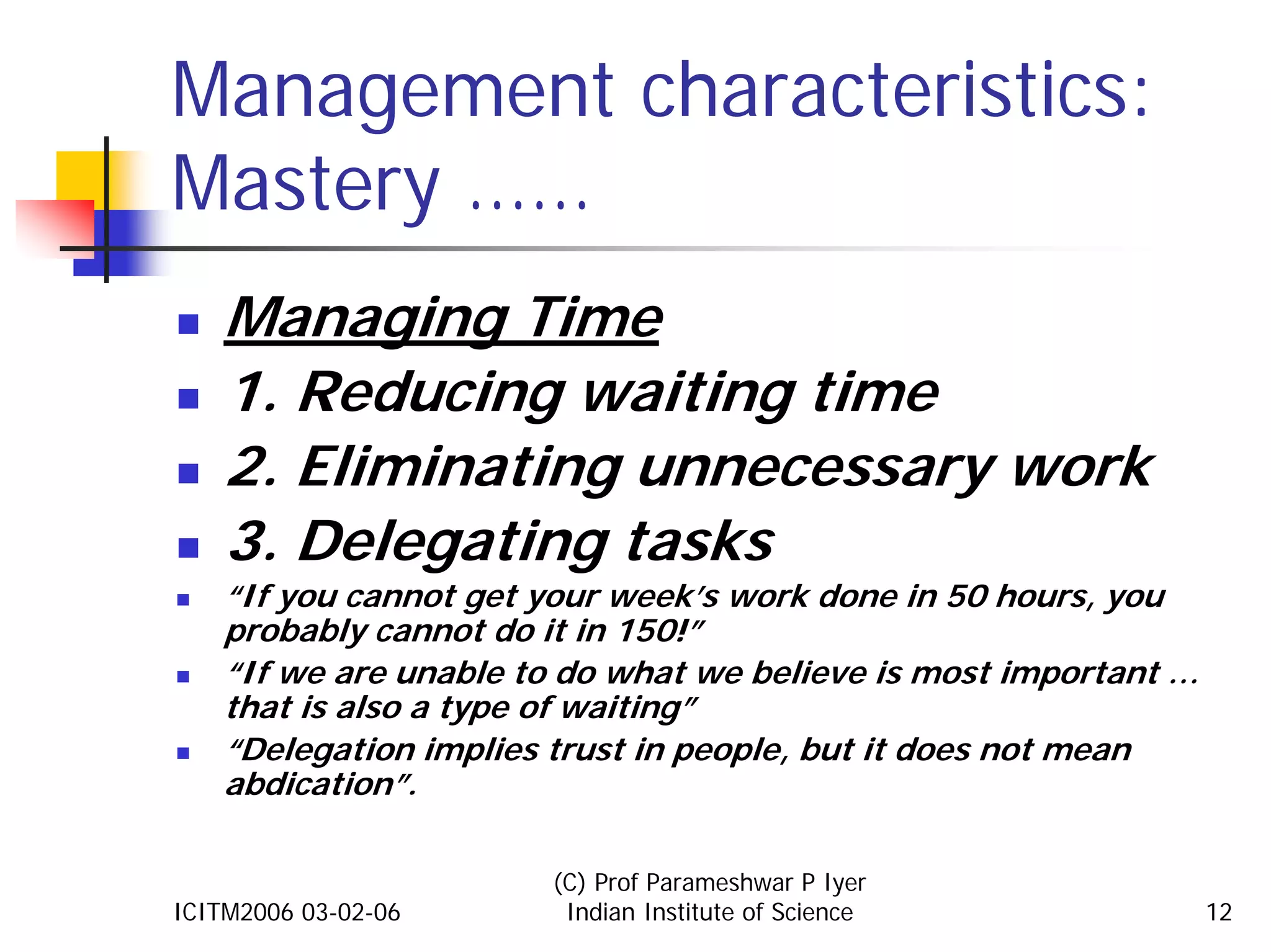 Management characteristics:
Mastery ……
    Managing Time
    1. Reducing waiting time
    2. Eliminating unnecessary work
    3. Delegating tasks
    “If you cannot get your week’s work done in 50 hours, you
    probably cannot do it in 150!”
    “If we are unable to do what we believe is most important …
    that is also a type of waiting”
    “Delegation implies trust in people, but it does not mean
    abdication”.

                       (C) Prof Parameshwar P Iyer
ICITM2006 03-02-06      Indian Institute of Science               12
 