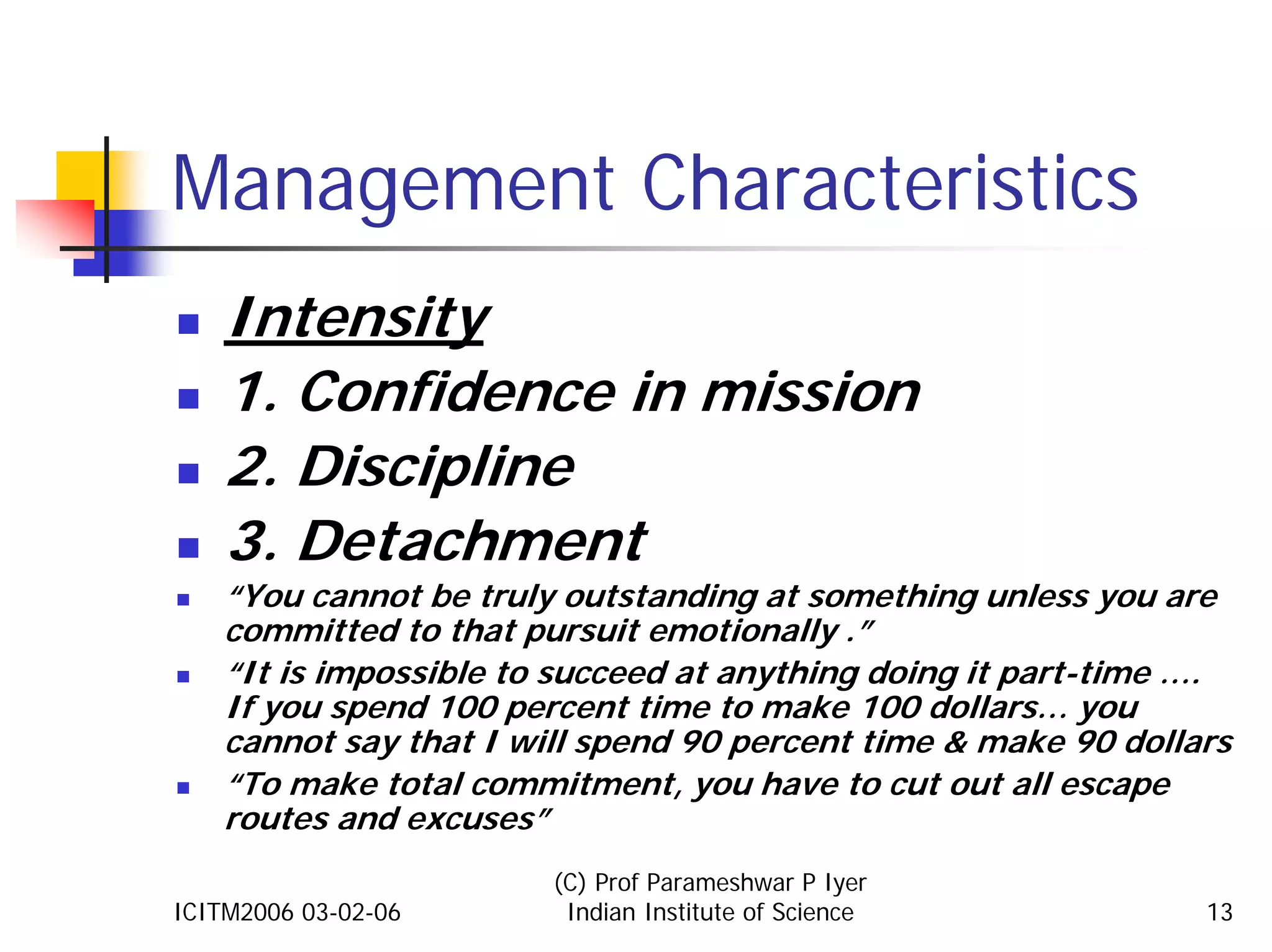 Management Characteristics
    Intensity
    1. Confidence in mission
    2. Discipline
    3. Detachment
    “You cannot be truly outstanding at something unless you are
    committed to that pursuit emotionally .”
    “It is impossible to succeed at anything doing it part-time ….
    If you spend 100 percent time to make 100 dollars… you
    cannot say that I will spend 90 percent time & make 90 dollars
    “To make total commitment, you have to cut out all escape
    routes and excuses”
                        (C) Prof Parameshwar P Iyer
ICITM2006 03-02-06       Indian Institute of Science            13
 