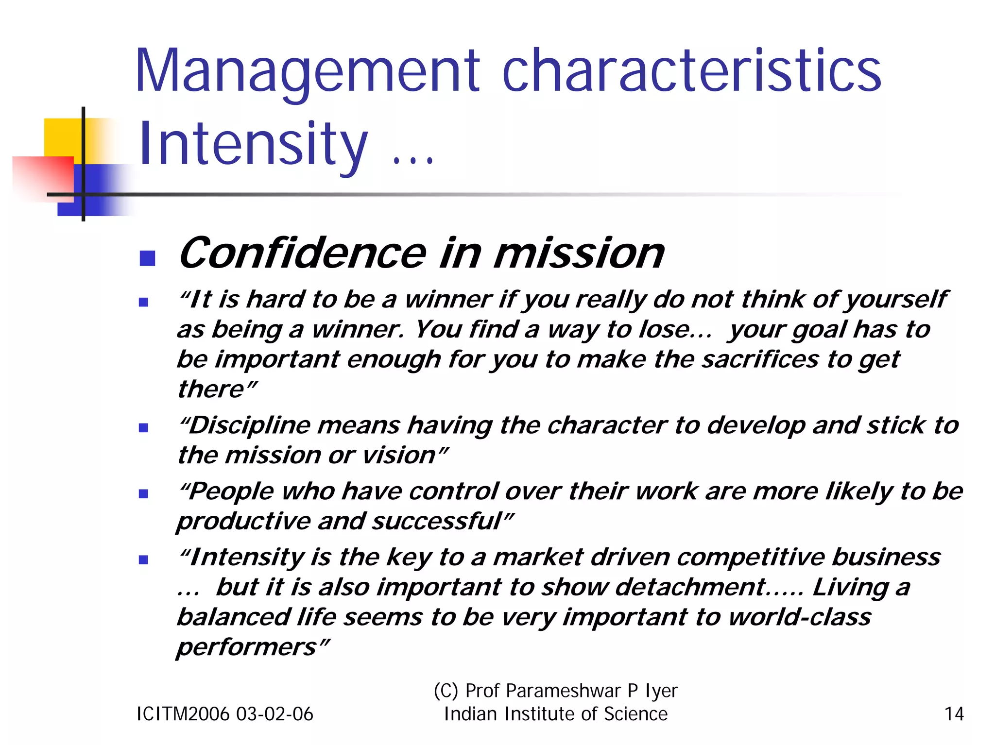 Management characteristics
Intensity …
    Confidence in mission
    “It is hard to be a winner if you really do not think of yourself
    as being a winner. You find a way to lose… your goal has to
    be important enough for you to make the sacrifices to get
    there”
    “Discipline means having the character to develop and stick to
    the mission or vision”
    “People who have control over their work are more likely to be
    productive and successful”
    “Intensity is the key to a market driven competitive business
    … but it is also important to show detachment….. Living a
    balanced life seems to be very important to world-class
    performers”
                         (C) Prof Parameshwar P Iyer
ICITM2006 03-02-06        Indian Institute of Science              14
 