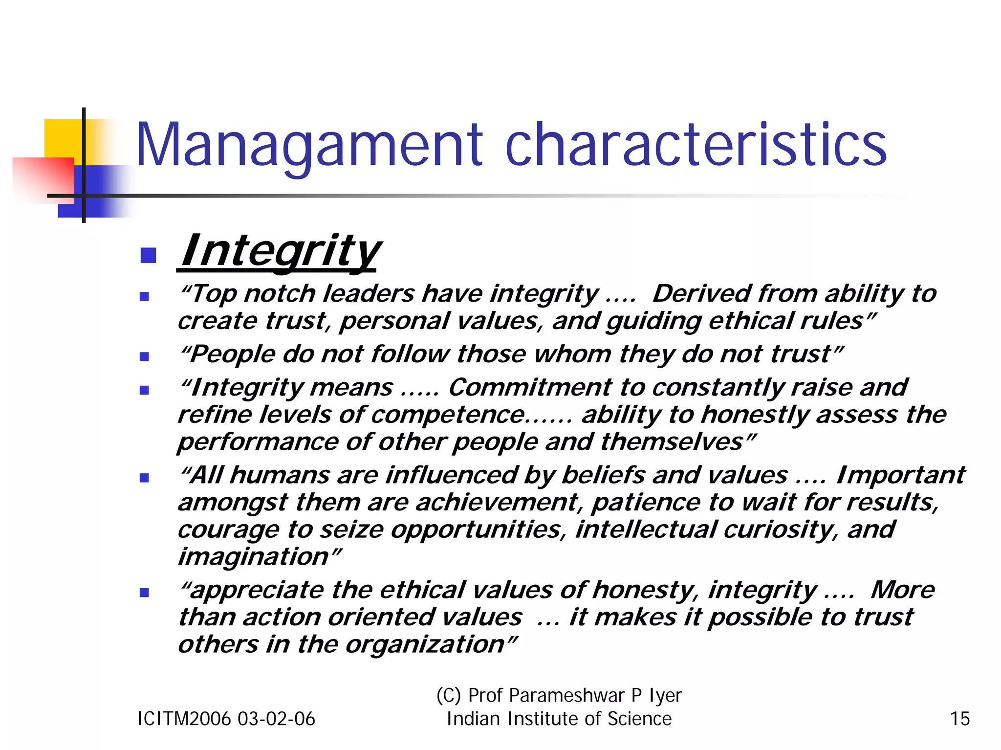Managament characteristics
    Integrity
    “Top notch leaders have integrity …. Derived from ability to
    create trust, personal values, and guiding ethical rules”
    “People do not follow those whom they do not trust”
    “Integrity means ….. Commitment to constantly raise and
    refine levels of competence…… ability to honestly assess the
    performance of other people and themselves”
    “All humans are influenced by beliefs and values …. Important
    amongst them are achievement, patience to wait for results,
    courage to seize opportunities, intellectual curiosity, and
    imagination”
    “appreciate the ethical values of honesty, integrity …. More
    than action oriented values … it makes it possible to trust
    others in the organization”
                        (C) Prof Parameshwar P Iyer
ICITM2006 03-02-06       Indian Institute of Science           15
 