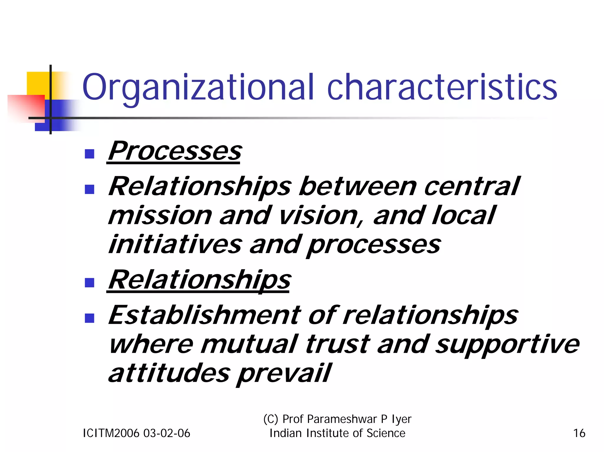 Organizational characteristics
    Processes
    Relationships between central
    mission and vision, and local
    initiatives and processes
    Relationships
    Establishment of relationships
    where mutual trust and supportive
    attitudes prevail
                     (C) Prof Parameshwar P Iyer
ICITM2006 03-02-06    Indian Institute of Science   16
 