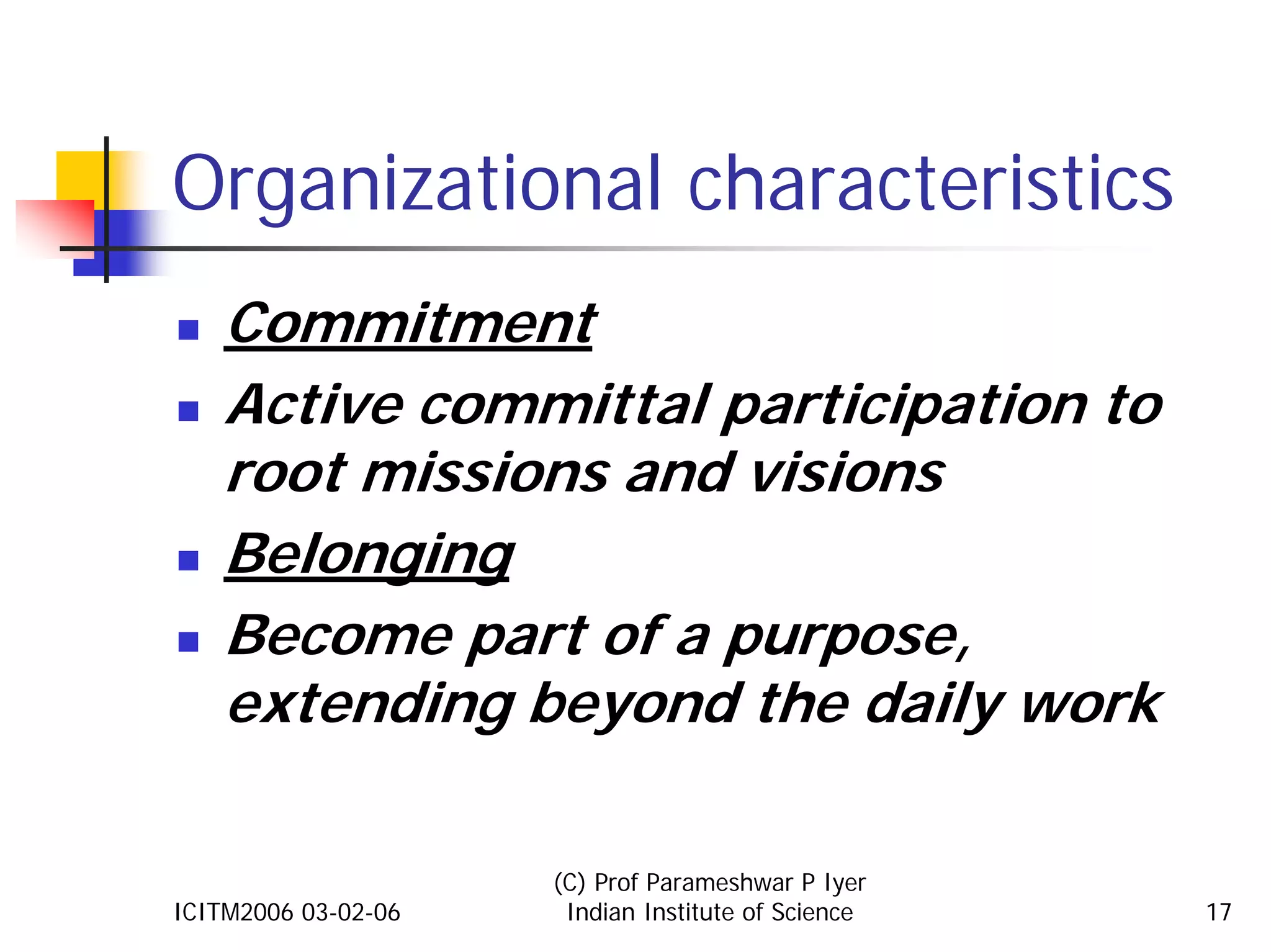 Organizational characteristics
    Commitment
    Active committal participation to
    root missions and visions
    Belonging
    Become part of a purpose,
    extending beyond the daily work

                     (C) Prof Parameshwar P Iyer
ICITM2006 03-02-06    Indian Institute of Science   17
 