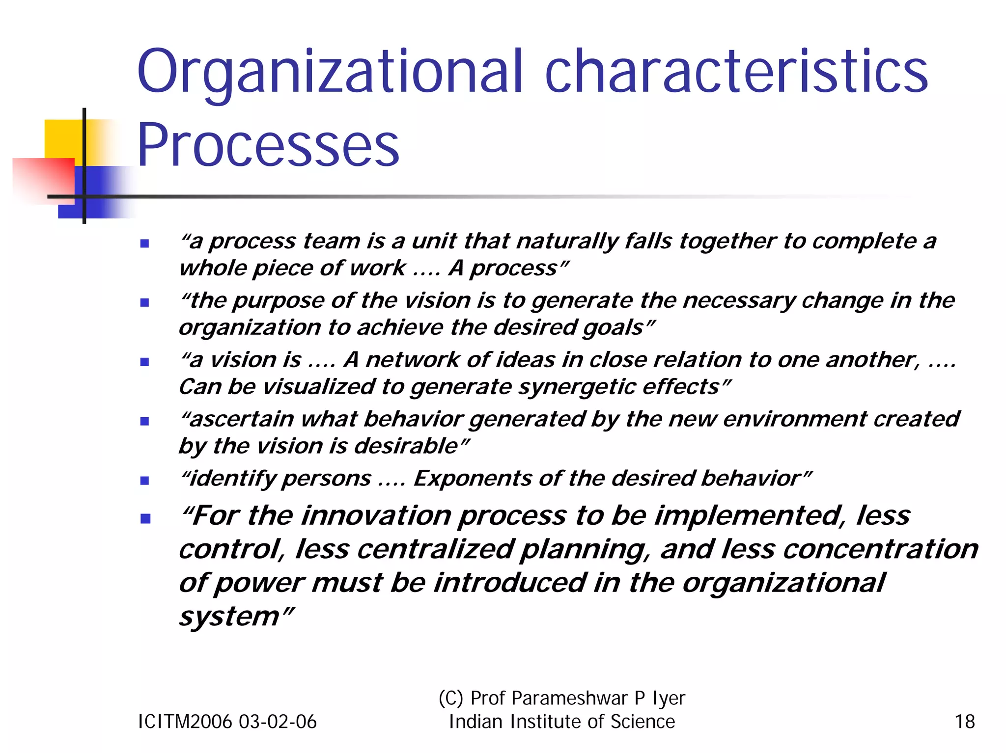 Organizational characteristics
Processes
    “a process team is a unit that naturally falls together to complete a
    whole piece of work …. A process”
    “the purpose of the vision is to generate the necessary change in the
    organization to achieve the desired goals”
    “a vision is …. A network of ideas in close relation to one another, ….
    Can be visualized to generate synergetic effects”
    “ascertain what behavior generated by the new environment created
    by the vision is desirable”
    “identify persons …. Exponents of the desired behavior”
    “For the innovation process to be implemented, less
    control, less centralized planning, and less concentration
    of power must be introduced in the organizational
    system”

                           (C) Prof Parameshwar P Iyer
ICITM2006 03-02-06          Indian Institute of Science                   18
 