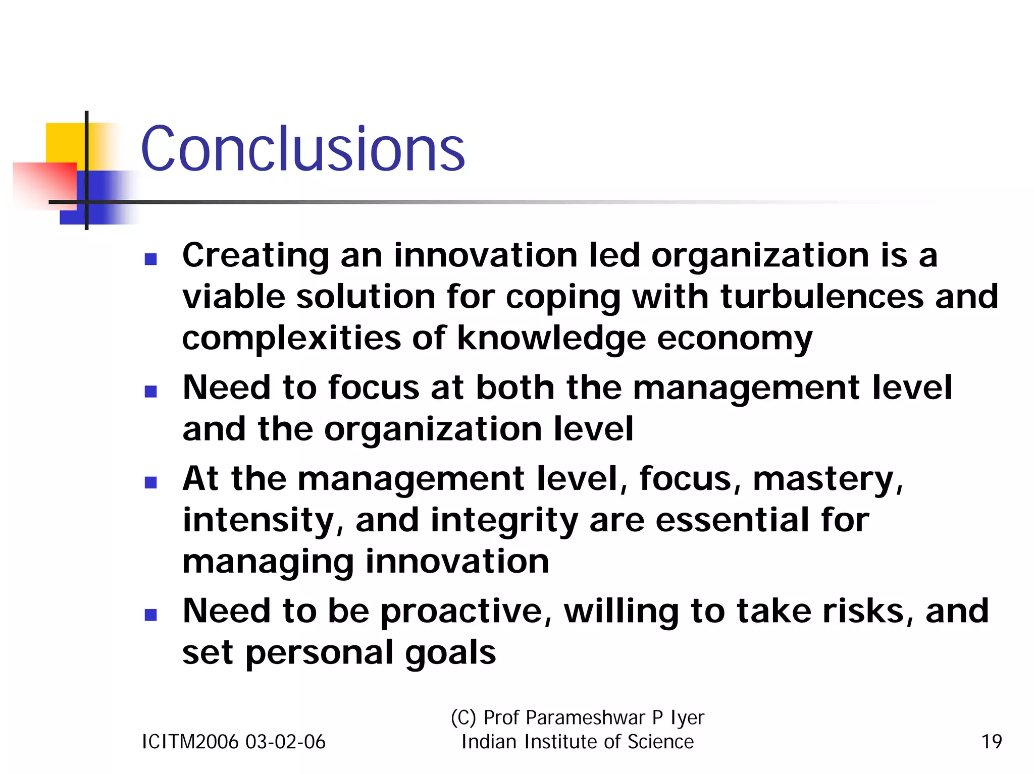 Conclusions
    Creating an innovation led organization is a
    viable solution for coping with turbulences and
    complexities of knowledge economy
    Need to focus at both the management level
    and the organization level
    At the management level, focus, mastery,
    intensity, and integrity are essential for
    managing innovation
    Need to be proactive, willing to take risks, and
    set personal goals
                     (C) Prof Parameshwar P Iyer
ICITM2006 03-02-06    Indian Institute of Science   19
 