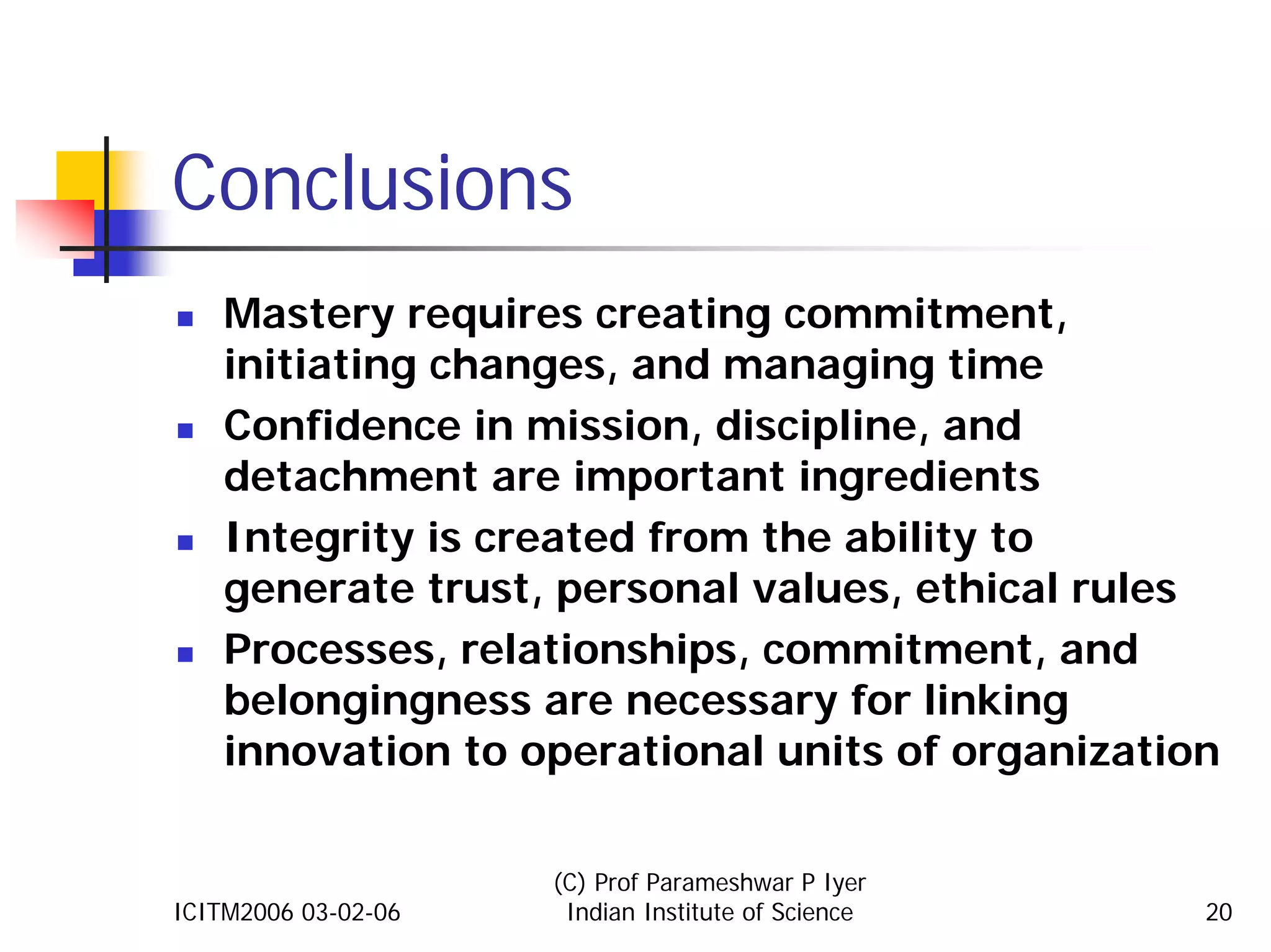Conclusions
    Mastery requires creating commitment,
    initiating changes, and managing time
    Confidence in mission, discipline, and
    detachment are important ingredients
    Integrity is created from the ability to
    generate trust, personal values, ethical rules
    Processes, relationships, commitment, and
    belongingness are necessary for linking
    innovation to operational units of organization

                     (C) Prof Parameshwar P Iyer
ICITM2006 03-02-06    Indian Institute of Science   20
 