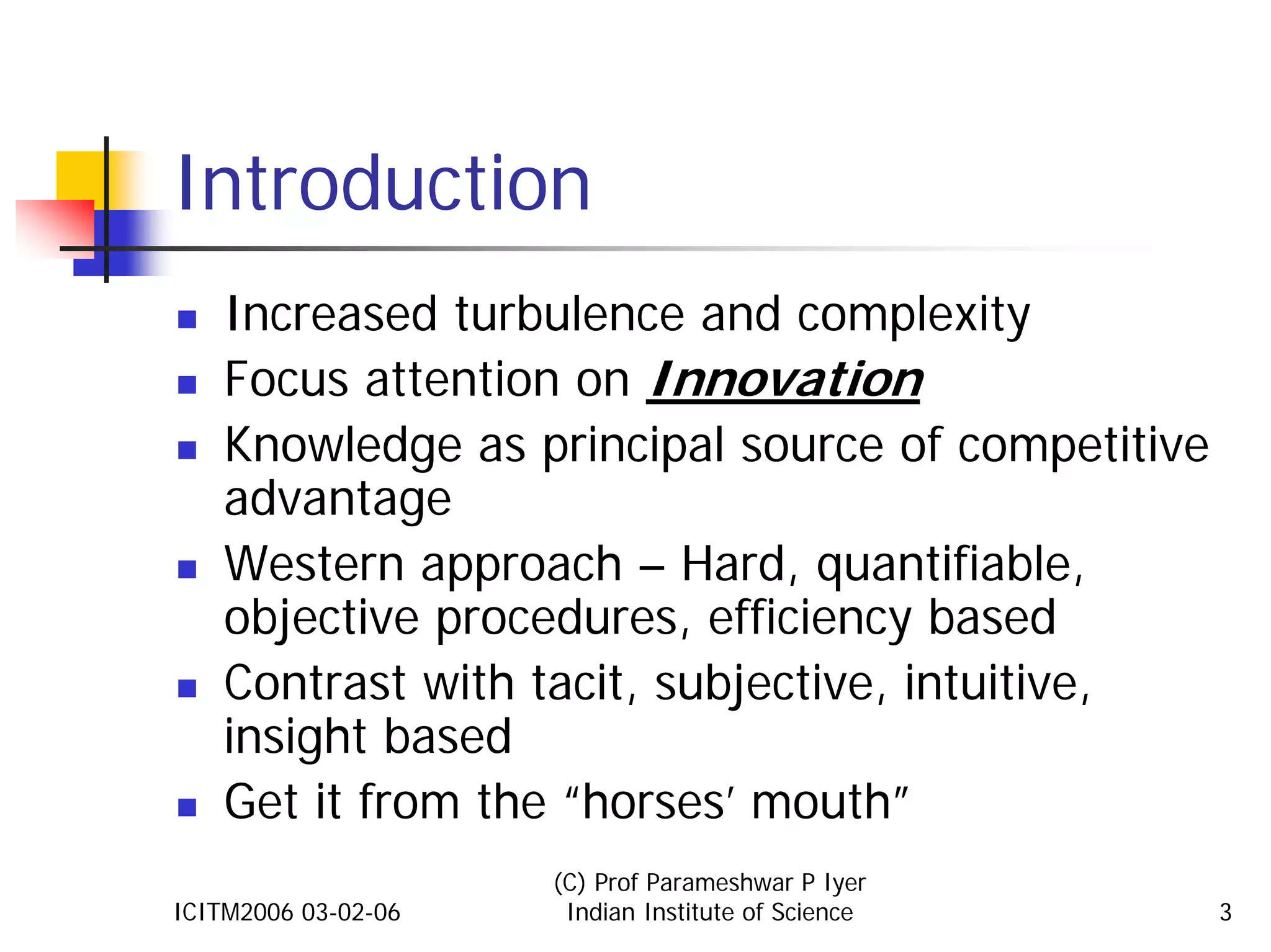 Introduction
    Increased turbulence and complexity
    Focus attention on Innovation
    Knowledge as principal source of competitive
    advantage
    Western approach – Hard, quantifiable,
    objective procedures, efficiency based
    Contrast with tacit, subjective, intuitive,
    insight based
    Get it from the “horses’ mouth”
                     (C) Prof Parameshwar P Iyer
ICITM2006 03-02-06    Indian Institute of Science   3
 