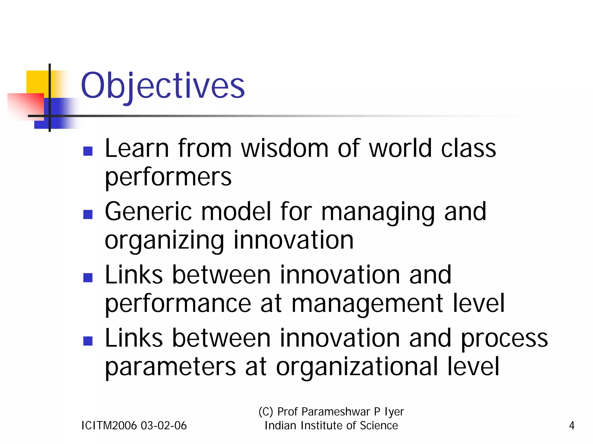 Objectives
    Learn from wisdom of world class
    performers
    Generic model for managing and
    organizing innovation
    Links between innovation and
    performance at management level
    Links between innovation and process
    parameters at organizational level
                     (C) Prof Parameshwar P Iyer
ICITM2006 03-02-06    Indian Institute of Science   4
 