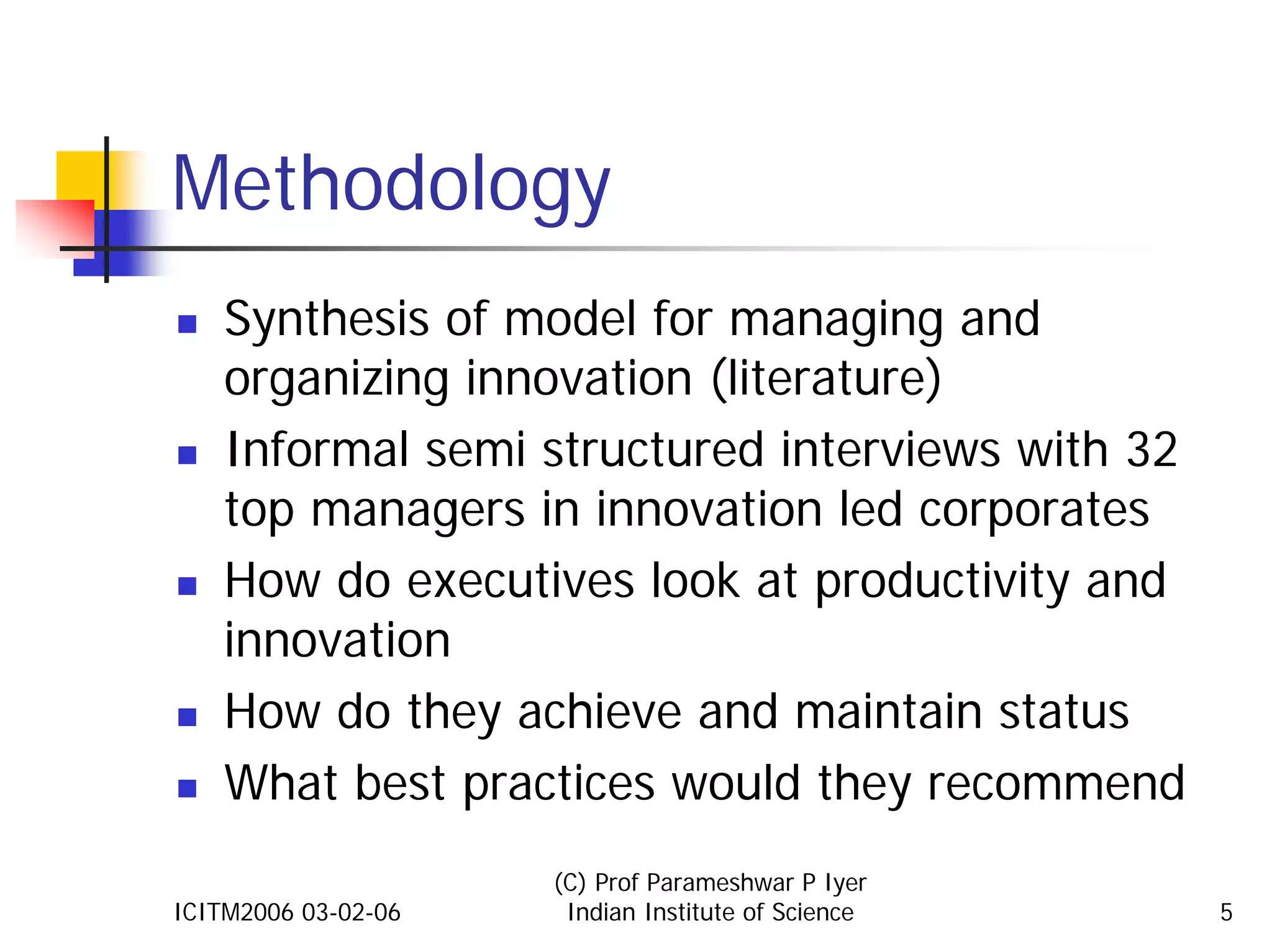 Methodology
    Synthesis of model for managing and
    organizing innovation (literature)
    Informal semi structured interviews with 32
    top managers in innovation led corporates
    How do executives look at productivity and
    innovation
    How do they achieve and maintain status
    What best practices would they recommend
                     (C) Prof Parameshwar P Iyer
ICITM2006 03-02-06    Indian Institute of Science   5
 