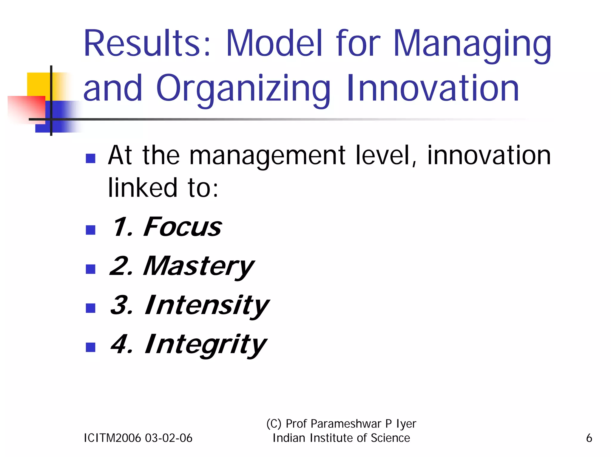 Results: Model for Managing
and Organizing Innovation
    At the management level, innovation
    linked to:
    1. Focus
    2. Mastery
    3. Intensity
    4. Integrity

                     (C) Prof Parameshwar P Iyer
ICITM2006 03-02-06    Indian Institute of Science   6
 