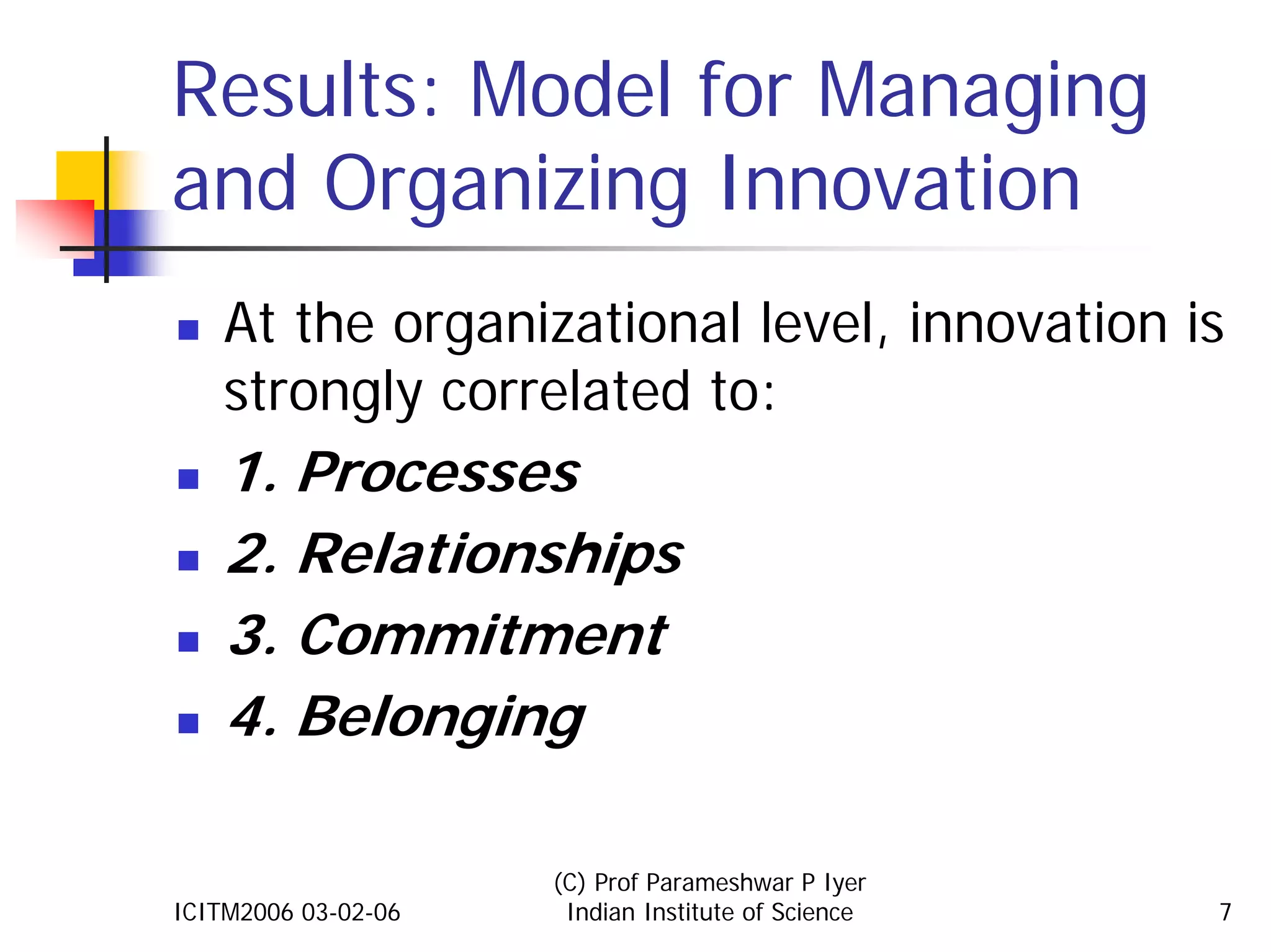 Results: Model for Managing
and Organizing Innovation
    At the organizational level, innovation is
    strongly correlated to:
    1. Processes
    2. Relationships
    3. Commitment
    4. Belonging

                     (C) Prof Parameshwar P Iyer
ICITM2006 03-02-06    Indian Institute of Science   7
 