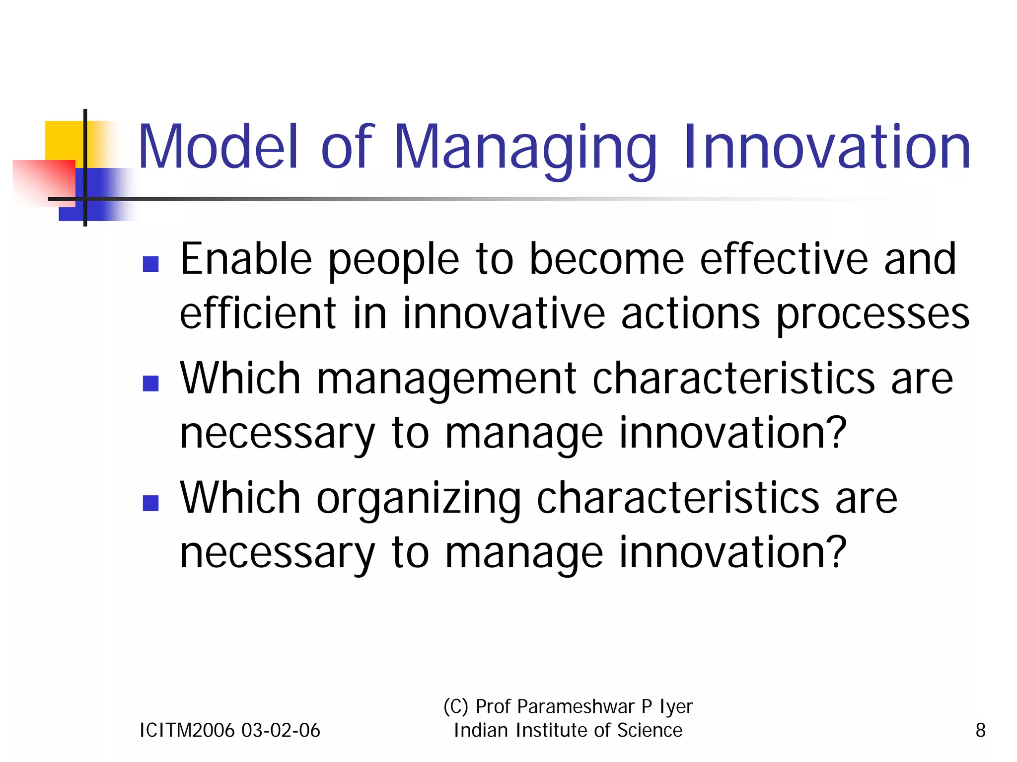 Model of Managing Innovation
    Enable people to become effective and
    efficient in innovative actions processes
    Which management characteristics are
    necessary to manage innovation?
    Which organizing characteristics are
    necessary to manage innovation?


                     (C) Prof Parameshwar P Iyer
ICITM2006 03-02-06    Indian Institute of Science   8
 