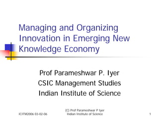 Managing and Organizing
Innovation in Emerging New
Knowledge Economy

            Prof Parameshwar P. Iyer
            CSIC Management Studies
            Indian Institute of Science

                     (C) Prof Parameshwar P Iyer
ICITM2006 03-02-06    Indian Institute of Science   1
 