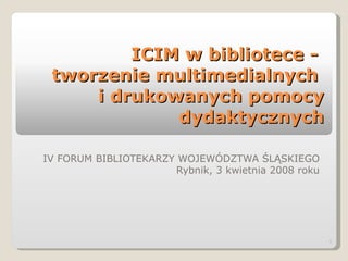 ICIM w bibliotece -  tworzenie multimedialnych  i drukowanych pomocy dydaktycznych IV FORUM BIBLIOTEKARZY WOJEWÓDZTWA ŚLĄSKIEGO Rybnik, 3 kwietnia 2008 roku 
