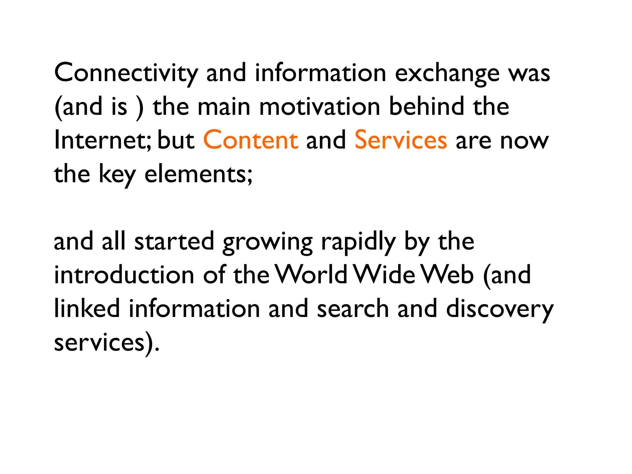 Connectivity and information exchange was
(and is ) the main motivation behind the
Internet; but Content and Services are now
the key elements;
and all started growing rapidly by the
introduction of the World Wide Web (and
linked information and search and discovery
services).
13
 