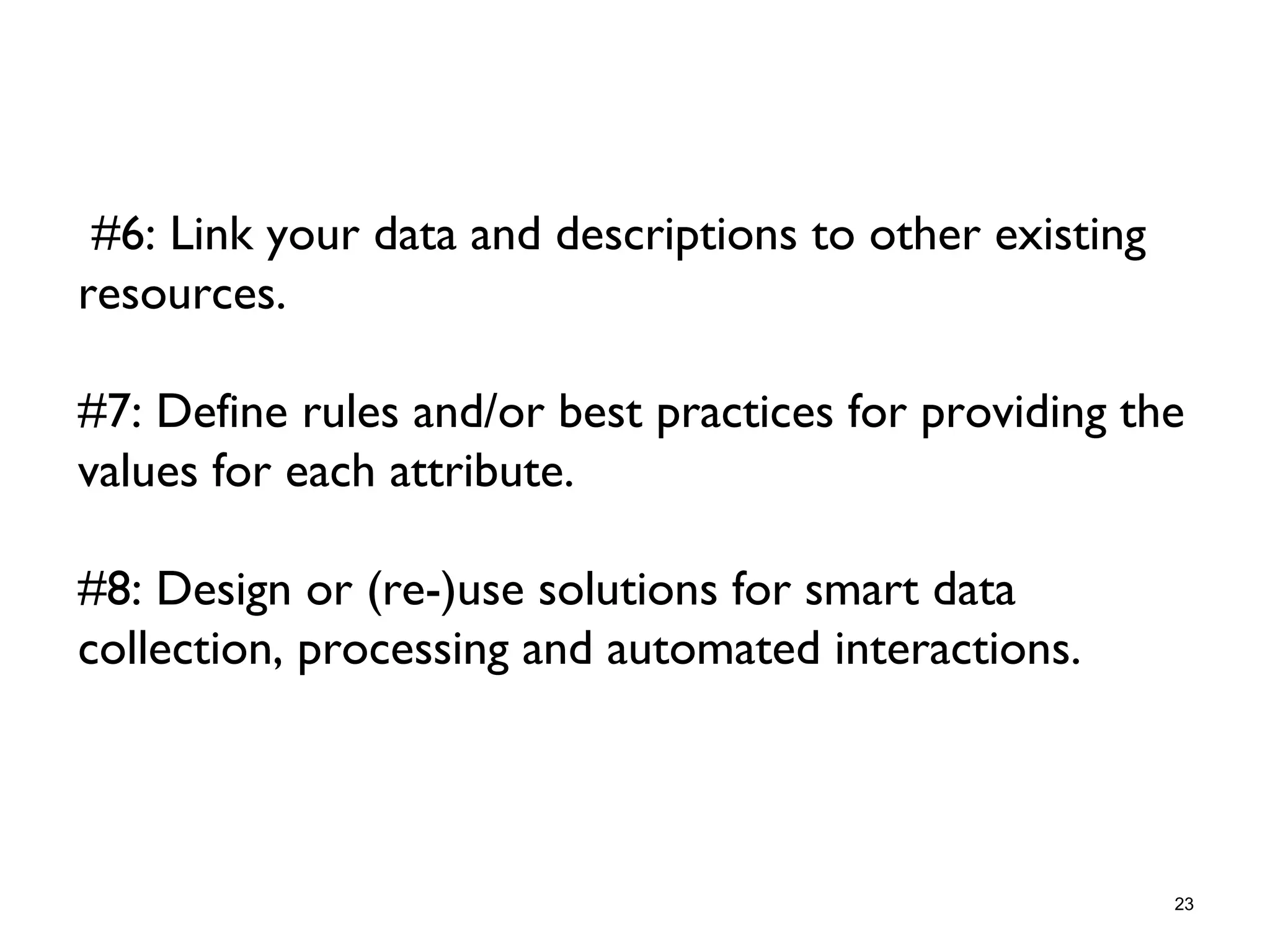 #6: Link your data and descriptions to other existing
resources.
#7: Define rules and/or best practices for providing the
values for each attribute.
#8: Design or (re-)use solutions for smart data
collection, processing and automated interactions.
23
 