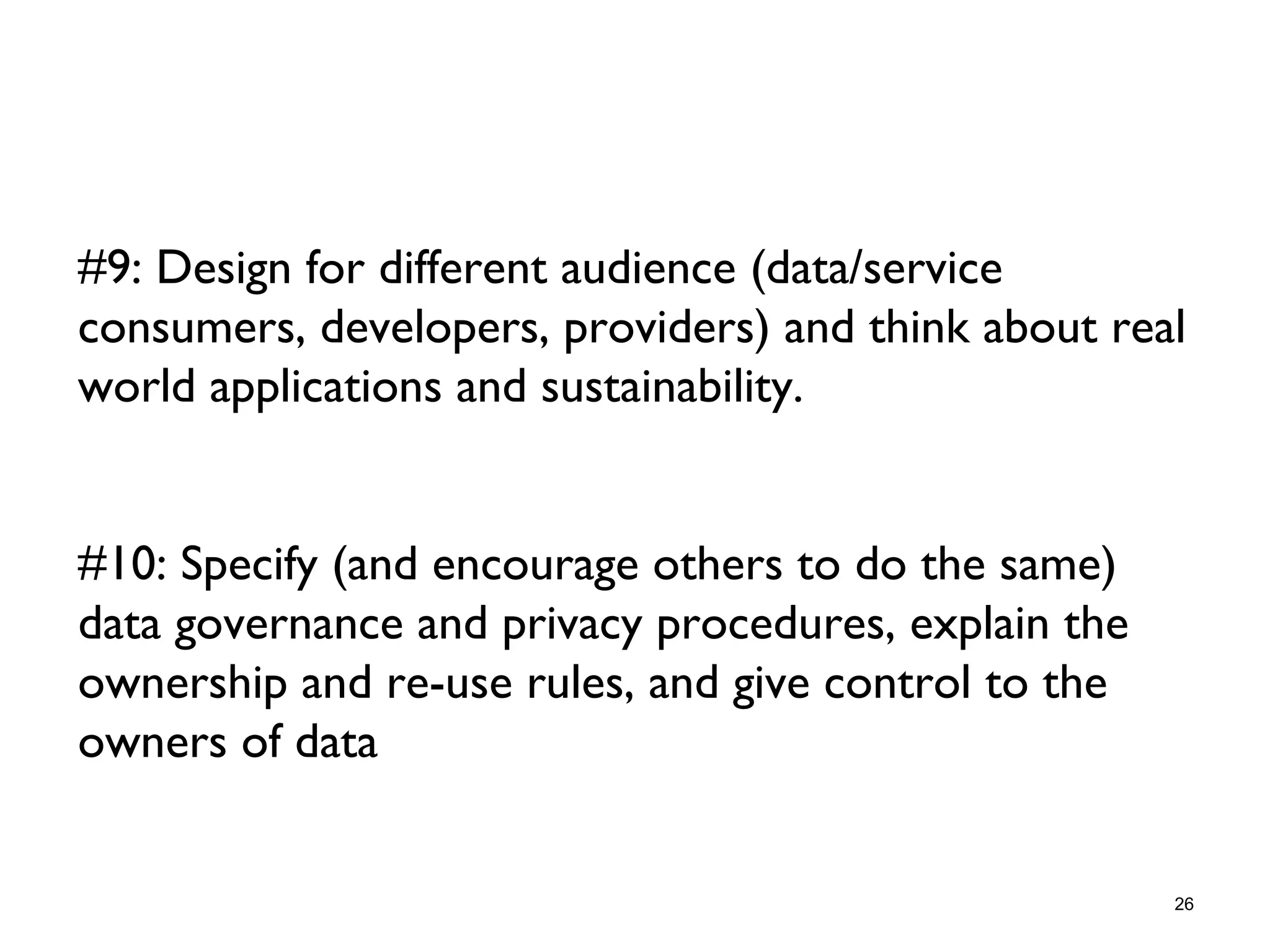 #9: Design for different audience (data/service
consumers, developers, providers) and think about real
world applications and sustainability.
#10: Specify (and encourage others to do the same)
data governance and privacy procedures, explain the
ownership and re-use rules, and give control to the
owners of data
26
 