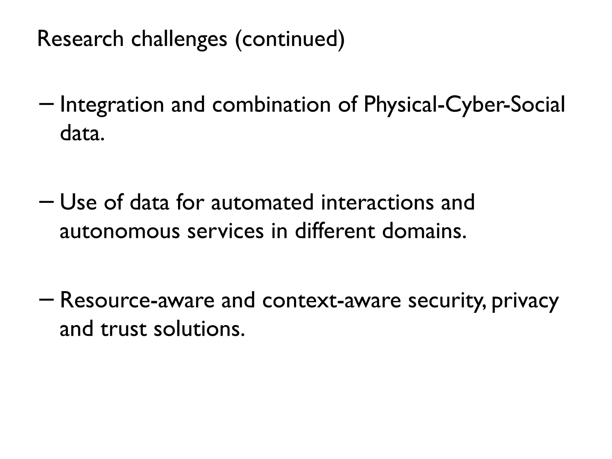 Research challenges (continued)
−Integration and combination of Physical-Cyber-Social
data.
−Use of data for automated interactions and
autonomous services in different domains.
−Resource-aware and context-aware security, privacy
and trust solutions.
30
 