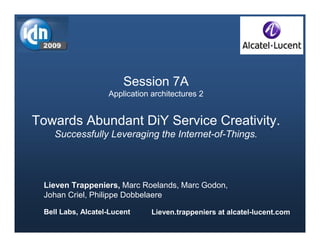Session 7A
                   Application architectures 2


Towards Abundant DiY Service Creativity.
    Successfully Leveraging the Internet-of-Things.




 Lieven Trappeniers, Marc Roelands, Marc Godon,
 Johan Criel, Philippe Dobbelaere

 Bell Labs, Alcatel-Lucent     Lieven.trappeniers at alcatel-lucent.com
                                 1                     Lieven Trappeniers (Bell Labs, Alcatel-Lucent)
 
