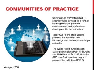 COMMUNITIES OF PRACTICE
               Communities of Practice (COP)
               originally were devised as a form of
               learning theory to promote
               empowerment and professional
               development in the workplace.

               Today COP’s are often used to
               promote the uptake of new
               knowledge and to create knowledge
               networks.

               The World Health Organisation
               Strategic Directions Plan for Nursing
               and Midwifery for 2011-15 identifies
               COP as effective networking and
               partnerships activities (KRA 5).


Wenger, 2006
 