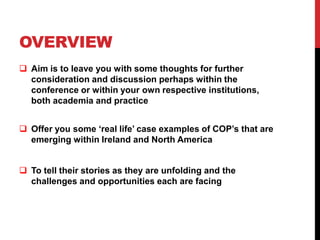 OVERVIEW
 Aim is to leave you with some thoughts for further
  consideration and discussion perhaps within the
  conference or within your own respective institutions,
  both academia and practice


 Offer you some ‘real life’ case examples of COP’s that are
  emerging within Ireland and North America


 To tell their stories as they are unfolding and the
  challenges and opportunities each are facing
 