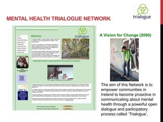 MENTAL HEALTH TRIALOGUE NETWORK

                           A Vision for Change (2006)




                            The aim of this Network is to
                            empower communities in
                            Ireland to become proactive in
                            communicating about mental
                            health through a powerful open
                            dialogue and participatory
                            process called ‘Trialogue’.
 