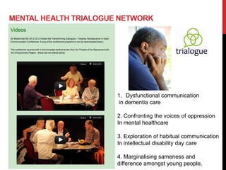 MENTAL HEALTH TRIALOGUE NETWORK




                       1. Dysfunctional communication
                       in dementia care

                       2. Confronting the voices of oppression
                       In mental healthcare

                       3. Exploration of habitual communication
                       In intellectual disability day care

                       4. Marginalising sameness and
                       difference amongst young people.
 