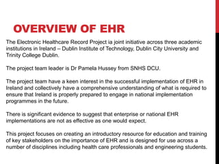OVERVIEW OF EHR
The Electronic Healthcare Record Project ia joint initiative across three academic
institutions in Ireland – Dublin Institute of Technology, Dublin City University and
Trinity College Dublin.

The project team leader is Dr Pamela Hussey from SNHS DCU.

The project team have a keen interest in the successful implementation of EHR in
Ireland and collectively have a comprehensive understanding of what is required to
ensure that Ireland is properly prepared to engage in national implementation
programmes in the future.

There is significant evidence to suggest that enterprise or national EHR
implementations are not as effective as one would expect.

This project focuses on creating an introductory resource for education and training
of key stakeholders on the importance of EHR and is designed for use across a
number of disciplines including health care professionals and engineering students.
 