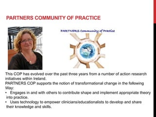 PARTNERS COMMUNITY OF PRACTICE




This COP has evolved over the past three years from a number of action research
initiatives within Ireland.
PARTNERS COP supports the notion of transformational change in the following
Way:
• Engages in and with others to contribute shape and implement appropriate theory
 into practice.
• Uses technology to empower clinicians/educationalists to develop and share
 their knowledge and skills.
 