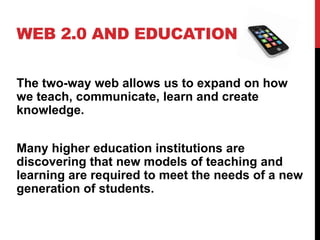 WEB 2.0 AND EDUCATION


The two-way web allows us to expand on how
we teach, communicate, learn and create
knowledge.


Many higher education institutions are
discovering that new models of teaching and
learning are required to meet the needs of a new
generation of students.
 