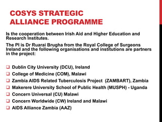 COSYS STRATEGIC
 ALLIANCE PROGRAMME
Is the cooperation between Irish Aid and Higher Education and
Research Institutes.
The PI is Dr Ruarai Brugha from the Royal College of Surgeons
Ireland and the following organisations and institutions are partners
in the project:

   Dublin City University (DCU), Ireland
   College of Medicine (COM), Malawi
   Zambia AIDS Related Tuberculosis Project (ZAMBART), Zambia
   Makerere University School of Public Health (MUSPH) - Uganda
   Concern Universal (CU) Malawi
   Concern Worldwide (CW) Ireland and Malawi
   AIDS Alliance Zambia (AAZ)
 