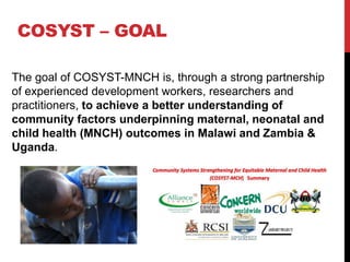 COSYST – GOAL

The goal of COSYST-MNCH is, through a strong partnership
of experienced development workers, researchers and
practitioners, to achieve a better understanding of
community factors underpinning maternal, neonatal and
child health (MNCH) outcomes in Malawi and Zambia &
Uganda.
 