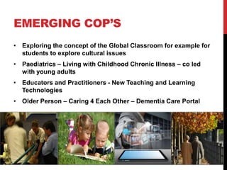 EMERGING COP’S
• Exploring the concept of the Global Classroom for example for
  students to explore cultural issues
• Paediatrics – Living with Childhood Chronic Illness – co led
  with young adults
• Educators and Practitioners - New Teaching and Learning
  Technologies
• Older Person – Caring 4 Each Other – Dementia Care Portal
 