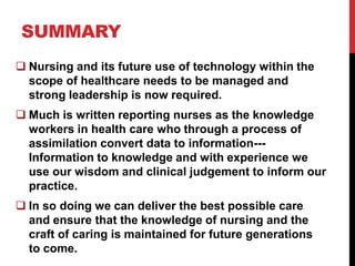 SUMMARY
 Nursing and its future use of technology within the
  scope of healthcare needs to be managed and
  strong leadership is now required.
 Much is written reporting nurses as the knowledge
  workers in health care who through a process of
  assimilation convert data to information---
  Information to knowledge and with experience we
  use our wisdom and clinical judgement to inform our
  practice.
 In so doing we can deliver the best possible care
  and ensure that the knowledge of nursing and the
  craft of caring is maintained for future generations
  to come.
 