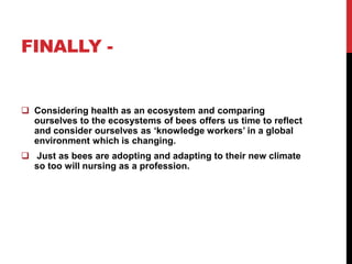 FINALLY -


 Considering health as an ecosystem and comparing
  ourselves to the ecosystems of bees offers us time to reflect
  and consider ourselves as ‘knowledge workers’ in a global
  environment which is changing.
 Just as bees are adopting and adapting to their new climate
  so too will nursing as a profession.
 