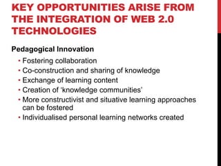 KEY OPPORTUNITIES ARISE FROM
THE INTEGRATION OF WEB 2.0
TECHNOLOGIES
Pedagogical Innovation
 • Fostering collaboration
 • Co-construction and sharing of knowledge
 • Exchange of learning content
 • Creation of ‘knowledge communities’
 • More constructivist and situative learning approaches
   can be fostered
 • Individualised personal learning networks created
 
