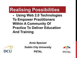Realising Possibilities
 - Using Web 2.0 Technologies
 To Empower Practitioners
 Within A Community Of
 Practice To Deliver Education
 And Training


           Anne Spencer
        Dublin City University
               PETAL
 