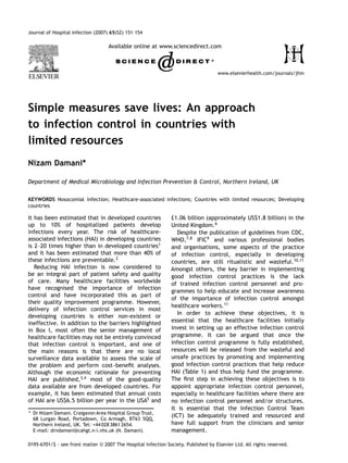 Journal of Hospital Infection (2007) 65(S2) 151–154

                                    Available online at www.sciencedirect.com



                                                                                     www.elsevierhealth.com/journals/jhin




Simple measures save lives: An approach
to infection control in countries with
limited resources
Nizam Damani*

Department of Medical Microbiology and Infection Prevention & Control, Northern Ireland, UK


KEYWORDS Nosocomial infection; Healthcare-associated infections; Countries with limited resources; Developing
countries

It has been estimated that in developed countries               £1.06 billion (approximately US$1.8 billion) in the
up to 10% of hospitalized patients develop                      United Kingdom.6
infections every year. The risk of healthcare-                     Despite the publication of guidelines from CDC,
associated infections (HAI) in developing countries             WHO,7,8 IFIC9 and various professional bodies
is 2 20 times higher than in developed countries1               and organisations, some aspects of the practice
and it has been estimated that more than 40% of                 of infection control, especially in developing
these infections are preventable.2                              countries, are still ritualistic and wasteful.10,11
   Reducing HAI infection is now considered to                  Amongst others, the key barrier in implementing
be an integral part of patient safety and quality               good infection control practices is the lack
of care. Many healthcare facilities worldwide                   of trained infection control personnel and pro-
have recognised the importance of infection
                                                                grammes to help educate and increase awareness
control and have incorporated this as part of
                                                                of the importance of infection control amongst
their quality improvement programme. However,
                                                                healthcare workers.11
delivery of infection control services in most
                                                                   In order to achieve these objectives, it is
developing countries is either non-existent or
ineffective. In addition to the barriers highlighted            essential that the healthcare facilities initially
in Box I, most often the senior management of                   invest in setting up an effective infection control
healthcare facilities may not be entirely convinced             programme. It can be argued that once the
that infection control is important, and one of                 infection control programme is fully established,
the main reasons is that there are no local                     resources will be released from the wasteful and
surveillance data available to assess the scale of              unsafe practices by promoting and implementing
the problem and perform cost beneﬁt analyses.                   good infection control practices that help reduce
Although the economic rationale for preventing                  HAI (Table 1) and thus help fund the programme.
HAI are published,3,4 most of the good-quality                  The ﬁrst step in achieving these objectives is to
data available are from developed countries. For                appoint appropriate infection control personnel,
example, it has been estimated that annual costs                especially in healthcare facilities where there are
of HAI are US$6.5 billion per year in the USA5 and              no infection control personnel and/or structures.
                                                                It is essential that the Infection Control Team
* Dr Nizam Damani. Craigavon Area Hospital Group Trust,
                                                                (ICT) be adequately trained and resourced and
  68 Lurgan Road, Portadown, Co Armagh, BT63 5QQ,
  Northern Ireland, UK. Tel: +44 028 3861 2654.                 have full support from the clinicians and senior
  E-mail: drndamani@cahgt.n-i.nhs.uk (N. Damani).               management.

0195-6701/$ - see front matter © 2007 The Hospital Infection Society. Published by Elsevier Ltd. All rights reserved.
 